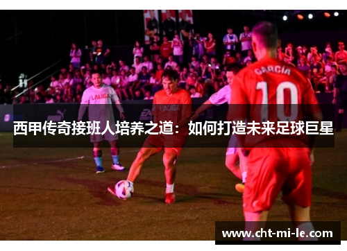 西甲传奇接班人培养之道：如何打造未来足球巨星