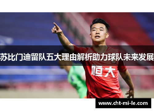 苏比门迪留队五大理由解析助力球队未来发展 苏比门迪留队五大理由解析助力球队未来发展