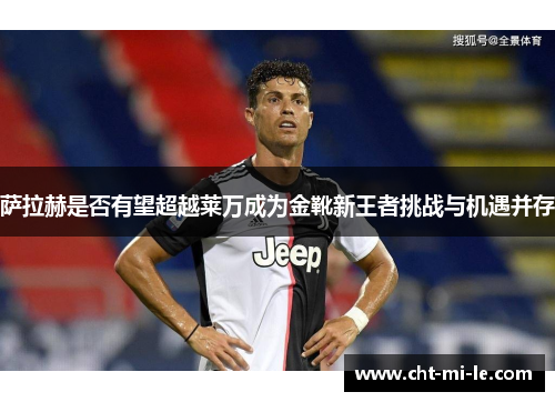 萨拉赫是否有望超越莱万成为金靴新王者挑战与机遇并存