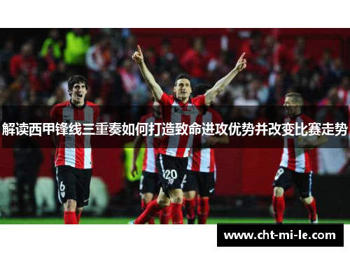 解读西甲锋线三重奏如何打造致命进攻优势并改变比赛走势
