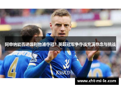 阿申纳能否逆袭利物浦夺冠？英超冠军争夺战充满悬念与挑战
