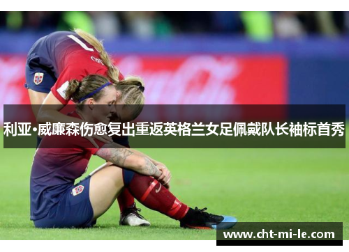 利亚·威廉森伤愈复出重返英格兰女足佩戴队长袖标首秀 利亚·威廉森伤愈复出重返英格兰女足佩戴队长袖标首秀