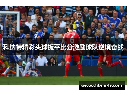 科纳特精彩头球扳平比分激励球队逆境奋战 科纳特精彩头球扳平比分激励球队逆境奋战