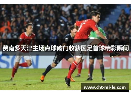 费南多天津主场点球破门收获国足首球精彩瞬间