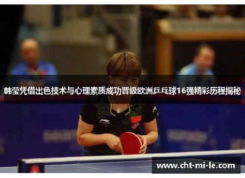 韩莹凭借出色技术与心理素质成功晋级欧洲乒乓球16强精彩历程揭秘