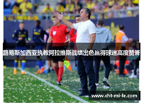 路易斯加西亚执教阿拉维斯战绩出色赢得球迷高度赞誉 路易斯加西亚执教阿拉维斯战绩出色赢得球迷高度赞誉