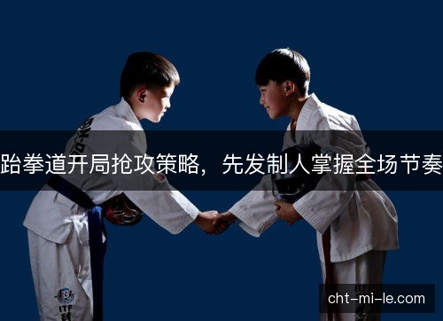 跆拳道开局抢攻策略，先发制人掌握全场节奏